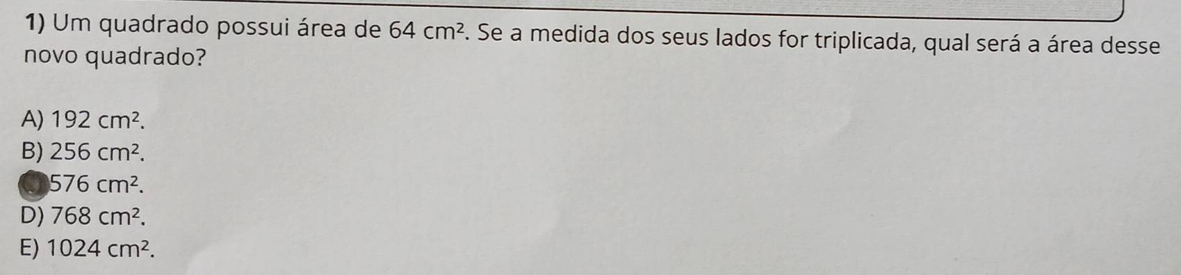 Um quadrado possui área de 64cm^2. Se a medida dos seus lados for triplicada, qual será a área desse
novo quadrado?
A) 192cm^2.
B) 256cm^2.
Q 576cm^2.
D) 768cm^2.
E) 1024cm^2.