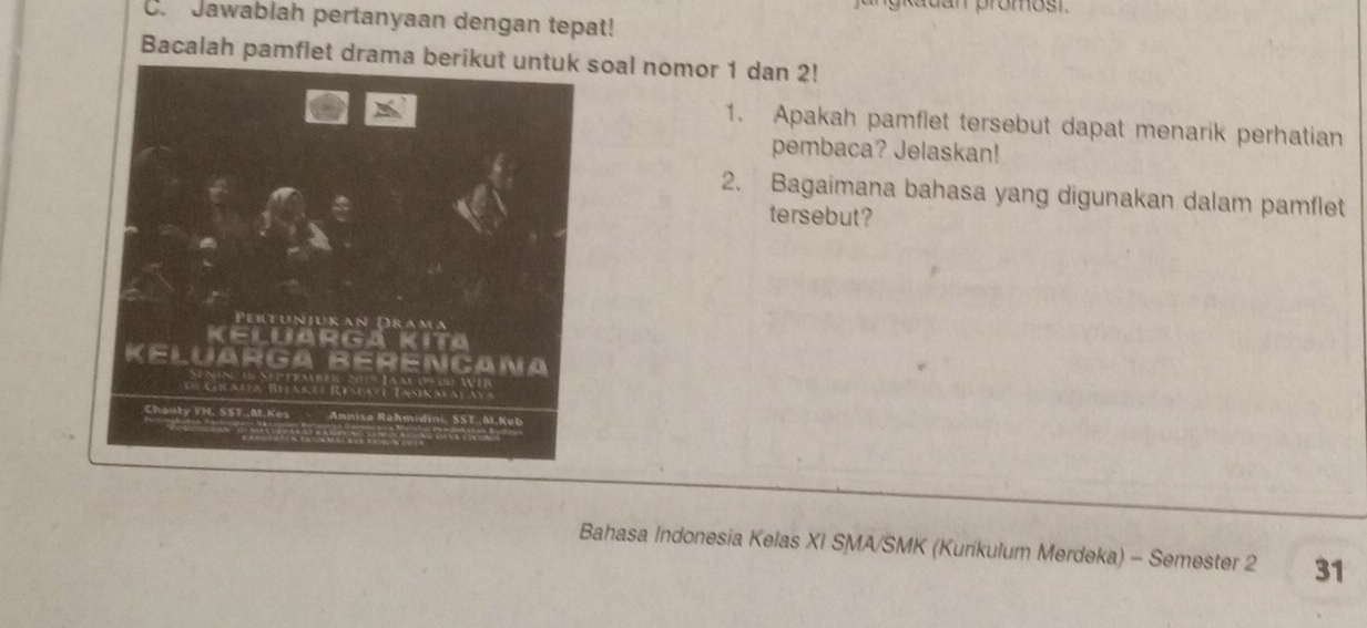 Auan promost. 
C. Jawablah pertanyaan dengan tepat! 
Bacalah pamflet drama berikut untuk soal nomor 1 dan 2! 
1. Apakah pamflet tersebut dapat menarik perhatian 
pembaca? Jelaskan! 
2. Bagaimana bahasa yang digunakan dalam pamflet 
tersebut? 
Bahasa Indonesia Kelas XI SMA/SMK (Kurikulum Merdeka) - Semester 2 31