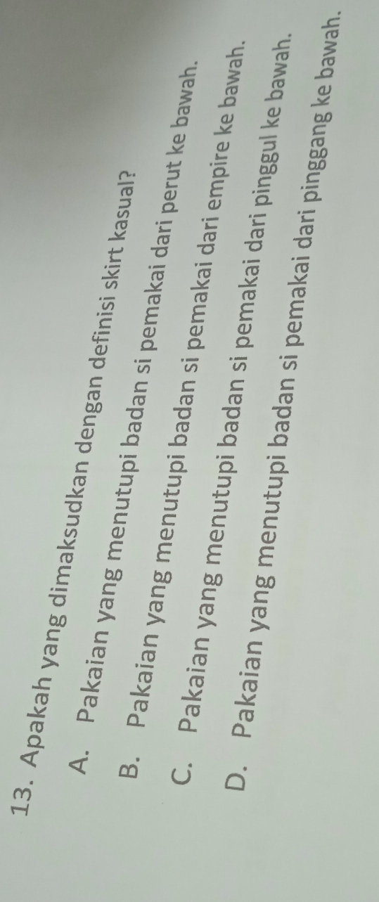 Apakah yang dimaksudkan dengan definisi skirt kasual?
A. Pakaian yang menutupi badan si pemakai dari perut ke bawah
B. Pakaian yang menutupi badan si pemakai dari empire ke bawah.
C. Pakaian yang menutupi badan si pemakai dari pinggul ke bawah.
D. Pakaian yang menutupi badan si pemakai dari pinggang ke bawah.
