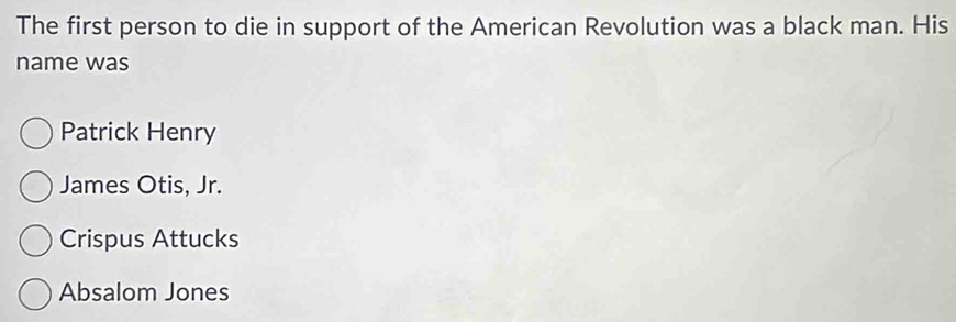 The first person to die in support of the American Revolution was a black man. His
name was
Patrick Henry
James Otis, Jr.
Crispus Attucks
Absalom Jones