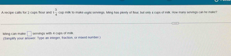 A recipe calls for 2 cups flour and 1 3/4 cup milk to make eight servings. Ming has plenty of flour, but only 4 cups of milk. How many servings can he make? 
Ming can make □ servings with 4 cups of milk. 
(Simplify your answer. Type an integer, fraction, or mixed number.)