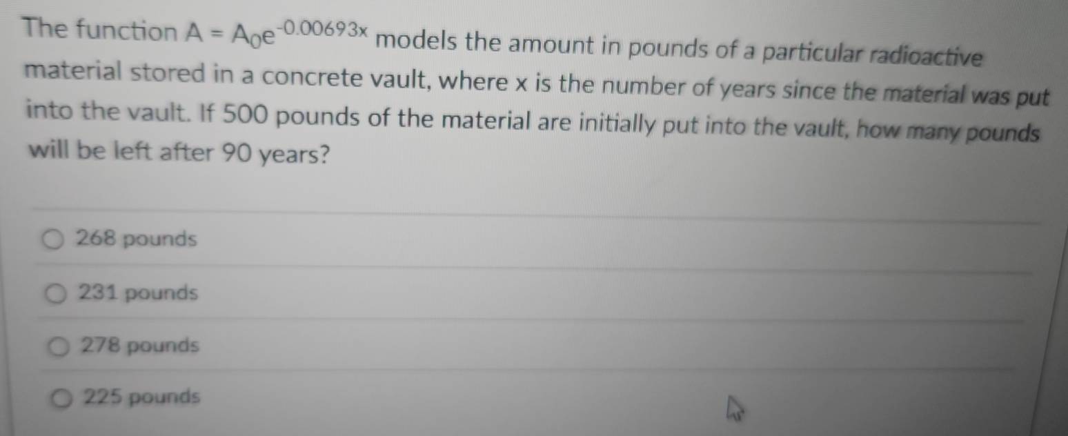 The function A=A_0e^(-0.00693x) models the amount in pounds of a particular radioactive
material stored in a concrete vault, where x is the number of years since the material was put
into the vault. If 500 pounds of the material are initially put into the vault, how many pounds
will be left after 90 years?
268 pounds
231 pounds
278 pounds
225 pounds