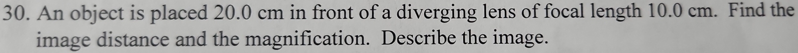 An object is placed 20.0 cm in front of a diverging lens of focal length 10.0 cm. Find the 
image distance and the magnification. Describe the image.