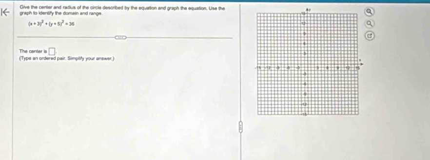 Give the center and radius of the circle described by the equation and graph the equation. Use the 
← graph to identify the domein and range.
(x+3)^2+(y+5)^2=36
The center is □. 
(Type an ordered pair. Simplify your answer,)