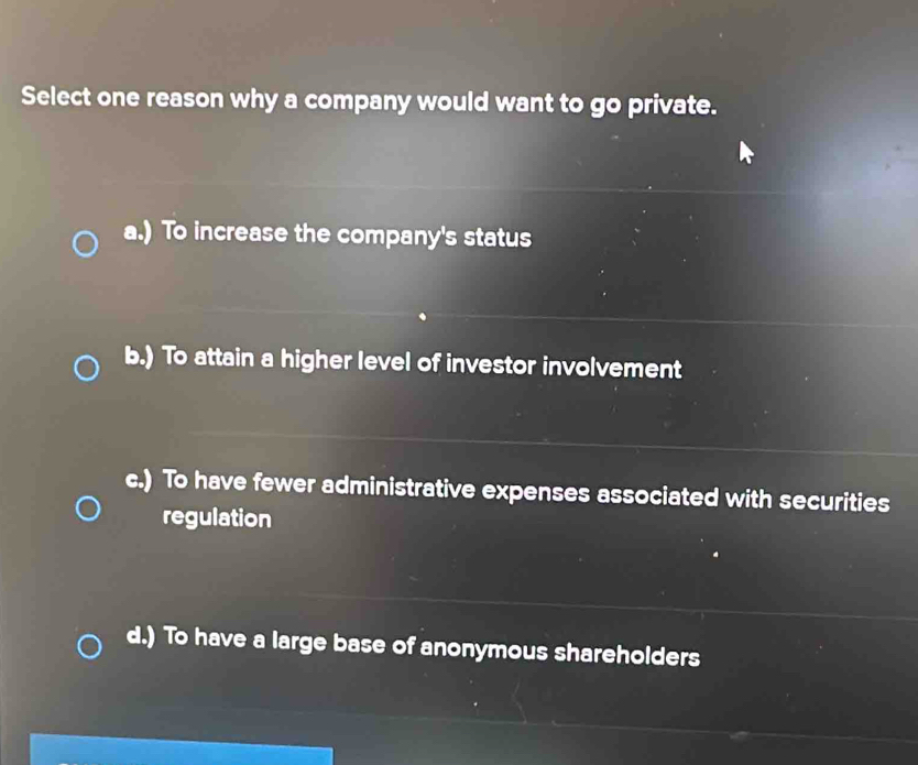 Select one reason why a company would want to go private.
a.) To increase the company's status
b.) To attain a higher level of investor involvement
c.) To have fewer administrative expenses associated with securities
regulation
d.) To have a large base of anonymous shareholders