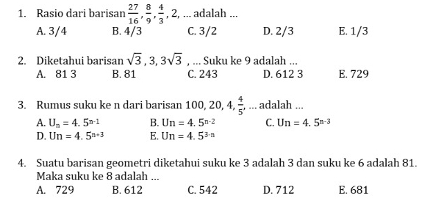 Rasio dari barisan  27/16 ,  8/9 ,  4/3 , 2 2, ... adalah ...
A. 3/4 B. 4/3 C. 3/2 D. 2/3 E. 1/3
2. Diketahui barisan sqrt(3), 3, 3sqrt(3) , ... Suku ke 9 adalah ...
A. 81 3 B. 81 C. 243 D. 612 3 E. 729
3. Rumus suku ke n dari barisan 100, 20, 4,  4/5  , ... adalah ...
A. U_n=4.5^(n-1) B. Un=4.5^(n-2) C. Un=4.5^(n-3)
D. Un=4.5^(n+3) E. Un=4.5^(3-n)
4. Suatu barisan geometri diketahui suku ke 3 adalah 3 dan suku ke 6 adalah 81.
Maka suku ke 8 adalah ...
A. 729 B. 612 C. 542 D. 712 E. 681