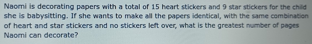 Naomi is decorating papers with a total of 15 heart stickers and 9 star stickers for the child 
she is babysitting. If she wants to make all the papers identical, with the same combination 
of heart and star stickers and no stickers left over, what is the greatest number of pages 
Naomi can decorate?