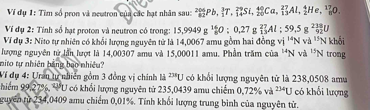 Ví dụ 1: Tìm số pron và neutron của các hạt nhân sau: _(82)^(206)Pb, _1^(3T, _(14)^(29)Si, _(20)^(40)Ca, _(13)^(27)Al, _2^4He, _8^(17)0. 
Ví dụ 2: Tính số hạt proton và neutron có trong: 15,9949g^16)_8O; 0,27g_(13)^(27)Al; 59,5g^(238)_92U
Ví dụ 3: Nito tự nhiên có khối lượng nguyên tử là 14,0067 amu gồm hai đồng vi^(14)Nva^(15)N khối 
lượng nguyên từ lần lượt là 14,00307 amu và 15,00011 amu. Phần trăm của ' N và ^15N trong 
nito tự nhiên bằng bao nhiêu? 
Ví dụ 4: Uran tự nhiên gồm 3 đồng vị chính là 238U có khối lượng nguyên tử là 238,0508 amu 
chiếm 99,27%, ²U có khối lượng nguyên tử 235,0439 amu chiếm 0,72% va^(234)U có khối lượng 
guyên từ 234,0409 amu chiếm 0,01%. Tính khối lượng trung bình của nguyên tử.