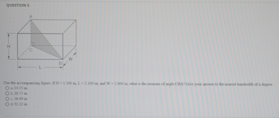 Use the accompanying figure IfH=1.100in, L=2.100in , and W=2.000in a, what is the measure of angle CBA? Give your answer to the nearest hundredth of a degree.
a. 14.55 in
b. 20.77 in
c. 26.99 in
d. 32.22 in