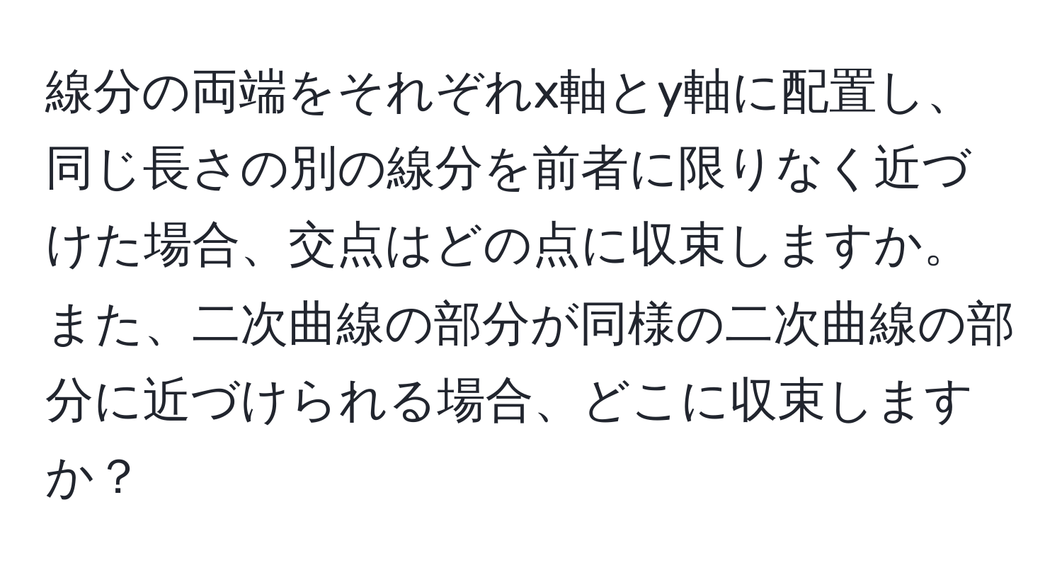 線分の両端をそれぞれx軸とy軸に配置し、同じ長さの別の線分を前者に限りなく近づけた場合、交点はどの点に収束しますか。また、二次曲線の部分が同様の二次曲線の部分に近づけられる場合、どこに収束しますか？