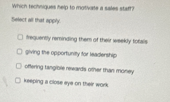 Which techniques help to motivate a sales staff?
Select all that apply.
frequently reminding them of their weekly totals
giving the opportunity for leadership
offering tangible rewards other than money
keeping a close eye on their work