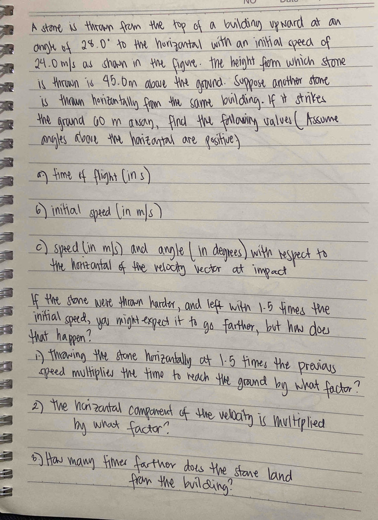 A stone is thrown from the top of a building upward at an 
angle of 28.0° to the horizantal with an initial speed of
24. 0m/s as shawn in the figure. the height from which stone 
is thrown is 45. Dm above the grund. Suppose another stone 
is thrown horizantally from the same building. If it strikes 
the ground ao m awan, find the following valves (Assome 
angles above the horitantal are positive) 
an time of flight (ins) 
6) initial speed (in m s) 
() speed (in m1s) and angle (in degrees) with respect to 
the hontantal of the relocity vecter at impact 
If the stone were thrown harde, and left with 1. 5 times the 
inifial speed, you might expect it to go farther, but how does 
that happen? 
A throwing the stone horizantally at 1. 5 times the previous 
speed mutiplies the time to reach the ground by what factor? 
2) the haizantal compenent of the velaity is multiplied 
by what factor? 
How many fimes father dots the stone land 
from the building?
