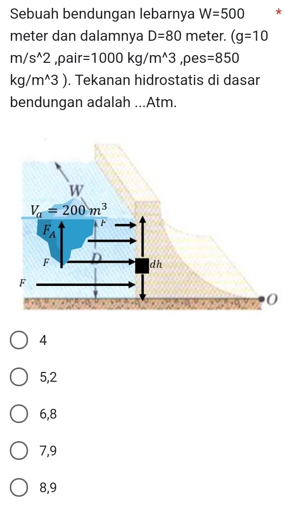 Sebuah bendungan lebarnya W=500 *
meter dan dalamnya D=80 meter. (g=10
m/s^(wedge)2 ,pair =1000kg/m^(wedge)3 ,pes =850
kg/m^(wedge)3). Tekanan hidrostatis di dasar
bendungan adalah ...Atm.
4
5,2
6,8
7,9
8,9