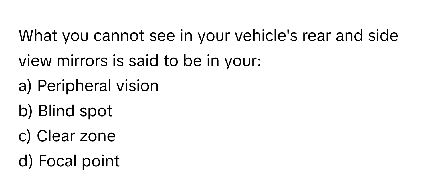 What you cannot see in your vehicle's rear and side view mirrors is said to be in your:

a) Peripheral vision 
b) Blind spot 
c) Clear zone 
d) Focal point