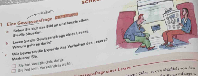 Eine Gewissensfrage E
a Sehen Sie sich das Bild an und beschreiben
Sie die Situation.
b Lesen Sie die Gewissensfrage eines Lesers.
Worum geht es darin?
c Wie bewertet die Expertin das Verhalten des Lesers?
Markieren Sie.
Sie hat Verständnis dafür.
Sie hat kein Verständnis dafür.
lesen? Oder ist es unhöflich von den
issensfrage eines Lesers
alrüng anzufangen,