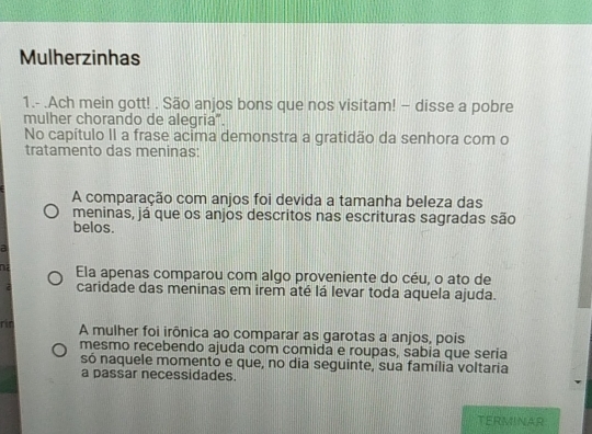 Mulherzinhas
1.- .Ach mein gott! . São anjos bons que nos visitam! - disse a pobre
mulher chorando de alegria”.
No capítulo II a frase acima demonstra a gratidão da senhora com o
tratamento das meninas:
A comparação com anjos foi devida a tamanha beleza das
meninas, já que os anjos descritos nas escrituras sagradas são
belos.
a
na Ela apenas comparou com algo proveniente do céu, o ato de
C caridade das meninas em irem até lá levar toda aquela ajuda.
rin A mulher foi irônica ao comparar as garotas a anjos, pois
mesmo recebendo ajuda com comida e roupas, sabia que seria
só naquele momentó e que, no dia seguinte, sua família voltaria
a passar necessidades.
TERMINAR