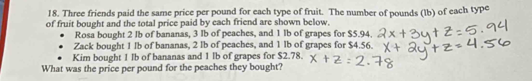 Three friends paid the same price per pound for each type of fruit. The number of pounds (lb) of each type 
of fruit bought and the total price paid by each friend are shown below. 
Rosa bought 2 lb of bananas, 3 lb of peaches, and 1 lb of grapes for $5.94. 
Zack bought 1 lb of bananas, 2 lb of peaches, and 1 lb of grapes for $4.56. 
Kim bought 1 lb of bananas and 1 lb of grapes for $2.78. 
What was the price per pound for the peaches they bought?