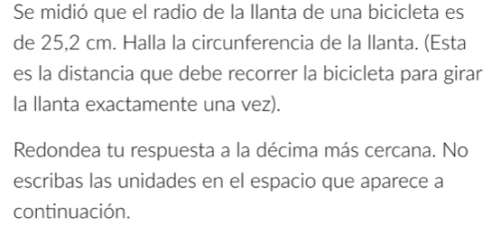 Se midió que el radio de la llanta de una bicicleta es 
de 25,2 cm. Halla la circunferencia de la llanta. (Esta 
es la distancia que debe recorrer la bicicleta para girar 
la llanta exactamente una vez). 
Redondea tu respuesta a la décima más cercana. No 
escribas las unidades en el espacio que aparece a 
continuación.