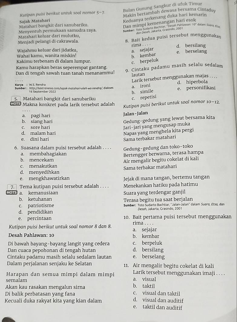 Bulan Gunung Sangkur di ufuk Timur
V
Kutipan puisi berikut untuk soal nomor 5-7
Sajak Matahari Makin bertambah dewasa bersama Cintaduy
Keduanya terkenang duka hari kemarin
Matahari bangkit dari sanubariku.
Dan mimpi kemenangan hari esok
Menyentuh permukaan samudra raya. Sumber: Toto Sudarto Bachtiar, ''Desah Pahlawan: 10° dalam Suard, Etsø,
don Desah, Jakarta, Grasindo, 2001
Matahari keluar dari mulutku.
Menjadi pelangi di cakrawala. 8. Bait kedua puisi tersebut menggunakan
rima . . . .
Wajahmu keluar dari jidatku, a sejajar d. bersilang e. berselang
Wahai kamu, wanita miskin!
b. kembar
Kakimu terbenam di dalam lumpur.
c. berpeluk
Kamu harapkan beras seperempat gantang.
9. Cintaku padamu masih selalu sedalam
Dan di tengah sawah tuan tanah menanammu!
lautan
Larik tersebut menggunakan majas . . . .
Karya : W.S. Rendra d. hiperbola
Sumber : http://sastranesia.com/sajak-matahari-oleh-ws-rendra/, diəkses a. ironi e. personifikasi
16 September 2022
b. simile
5. Matahari bangkit dari sanubariku c. repetisi
HOIS Makna konkret pada larik tersebut adalah
Kutipan puisi berikut untuk soal nomor 10-12.
a. pagi hari
Jalan-Jalan
b. siang hari
Gedung-gedung yang lewat bersama kita
c. sore hari Jari-jari yang mengusap muka
d. malam hari
Napas yang menghela kita pergi
e. dini hari Sama terbakar matahari
6. Suasana dalam puisi tersebut adalah . . . . Gedung-gedung dan toko-toko
a. membahagiakan
b. mencekam Bertengger berwarna, terasa hampa
c. menakutkan Air mengalir begitu cokelat di kali
d. menyedihkan Sama terbakar matahari
e. mengkhawatirkan Jejak di mana tangan, bertemu tangan
7. Tema kutipan puisi tersebut adalah . . . . Menekankan hatiku pada hatimu
HOTS a. kemanusiaan Suara yang terdengar ganjil
b. ketuhanan Terasa begitu tua saat berjalan
c. patriotisme Sumber: Toto Sudarto Bachtiar, ''Jalan-Jalan'' dalam Suara, Etsɑ, dan
d. pendidikan Desah, Jakarta, Grasindo, 2001
e. percintaan 10. Bait pertama puisi tersebut menggunakan
rima
Kutipan puisi berikut untuk soal nomor 8 dan 8. a. sejajar
Desah Pahlawan: 10 b. kembar
Di bawah bayang-bayang langit yang cedera c. berpeluk
Dan cuaca pepohonan di tengah hutan d. bersilang
Cintaku padamu masih selalu sedalam lautan e. berselang
Dalam perjalanan senjaku ke Selatan 11. Air mengalir begitu cokelat di kali
Harapan dan semua mimpi dalam mimpi Larik tersebut menggunakan imaji . . . .
semalam a. visual
Akan kau rasakan mengalun sirna
b. taktil
Di balik perbatasan yang fana c. visual dan taktil
Kecuali duka rakyat kita yang kian dalam
d. visual dan auditif
e. taktil dan auditif