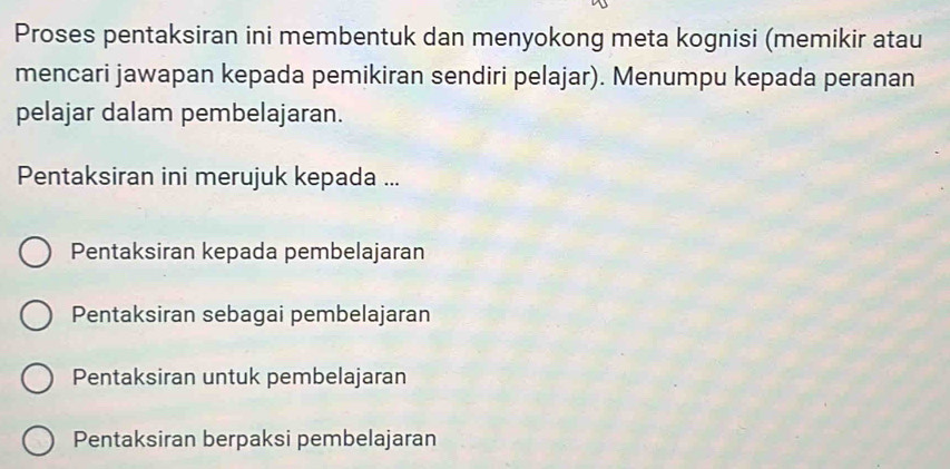 Proses pentaksiran ini membentuk dan menyokong meta kognisi (memikir atau
mencari jawapan kepada pemikiran sendiri pelajar). Menumpu kepada peranan
pelajar dalam pembelajaran.
Pentaksiran ini merujuk kepada ...
Pentaksiran kepada pembelajaran
Pentaksiran sebagai pembelajaran
Pentaksiran untuk pembelajaran
Pentaksiran berpaksi pembelajaran