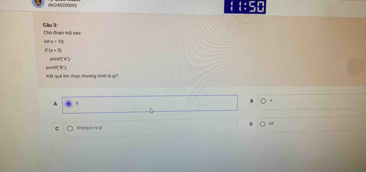 dtc245200095 □ :□ 
Câu 3:
Cho đoạn mã sau:
int x=10; 
if (x>5)
prin tf('A''A^('')); 
printf (''B'');
Kết quả khi chạy chương trình là gì?
A B
B A
D AB
C Không in ra gì