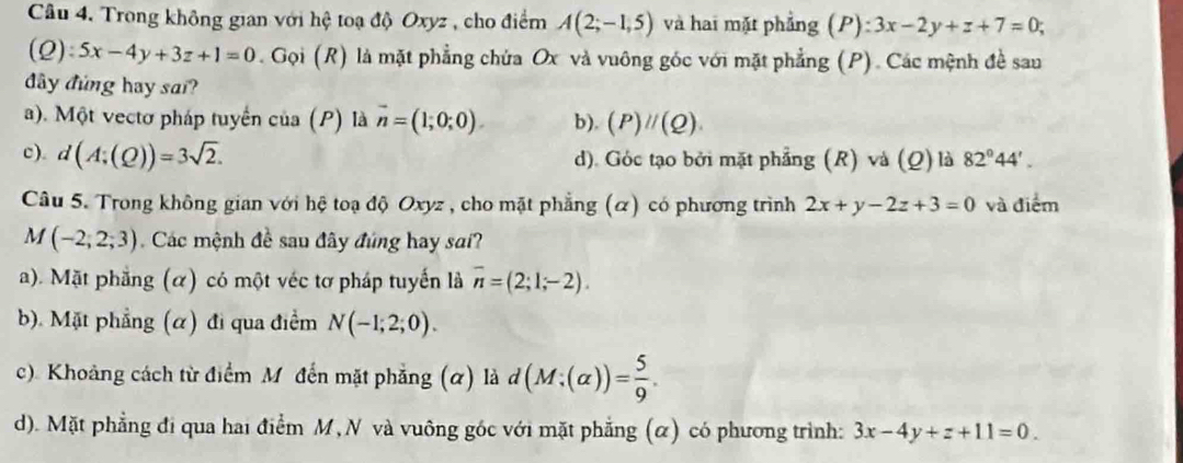 Trong không gian với hệ toạ độ Oxyz , cho điểm A(2;-1,5) và hai mặt phẳng (P):3x-2y+z+7=0;
(Q):5x-4y+3z+1=0. Gọi (R) là mặt phẳng chứa Ox và vuông góc với mặt phẳng (P). Các mệnh đề sau
đây đủng hay sai?
a). Một vectơ pháp tuyển của (P) là vector n=(1;0;0) b). (P)parallel (Q).
c). d(A;(Q))=3sqrt(2). d). Góc tạo bởi mặt phẳng (R) và (Q) là 82°44'. 
Câu 5. Trong không gian với hệ toạ độ Oxyz , cho mặt phẳng (α) có phương trình 2x+y-2z+3=0 và điểm
M (-2;2;3) Các mệnh đề sau đây đúng hay sai?
a). Mặt phẳng (α) có một véc tơ pháp tuyến là overline n=(2;1;-2).
b). Mặt phẳng (α) đi qua điểm N(-1;2;0).
c). Khoảng cách từ điểm M đến mặt phẳng (α) là d(M;(alpha ))= 5/9 .
d). Mặt phẳng đi qua hai điểm M,N và vuông gốc với mặt phẳng (α) có phương trình: 3x-4y+z+11=0.