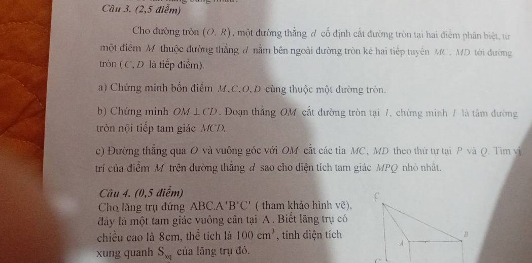 (2,5 điểm) 
Cho dường tròn (O.R) , một đường thắng đ cổ định cắt đường tròn tại hai diểm phân biệt, từ 
một điểm M thuộc đường thắng đ nằm bên ngoài đường tròn kẻ hai tiếp tuyển MC. MD tới đường 
tròn ( C, D là tiếp điểm) 
a) Chứng minh bốn điểm M, C. O, D cùng thuộc một đường tròn. 
b) Chứng minh OM⊥ CD. Đoạn thắng OM cắt đường tròn tại 7, chứng minh / là tâm đường 
tròn nội tiếp tam giác MCD. 
c) Đường thắng qua O và vuông góc với OM cắt các tia MC, MD theo thứ tự tại P và Q. Tìm vị 
trí của điểm M trên đường thắng đ sao cho diện tích tam giác MPQ nhỏ nhất. 
Câu 4. (0,5 điểm) 
Cho lăng trụ đứng A ABC.A'B'C' ( tham khảo hình vẽ), 
đày là một tam giác vuông cân tại A. Biết lăng trụ có 
chiều cao là 8cm, thể tích là 100cm^3 , tính diện tích 
xung quanh S_xq của lăng trụ đó.