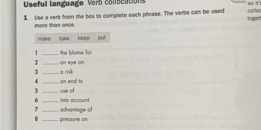 Useful language Verb collocations so it's 
1 Use a verb from the box to complete each phrase. The verbs can be used toget collo 
more than once. 
make take keep put 
1 _the blame for 
2 _an eye on 
3 _a risk 
4 _an end to 
5 _use of 
6 _into account 
7 _advantage of 
8 _pressure on