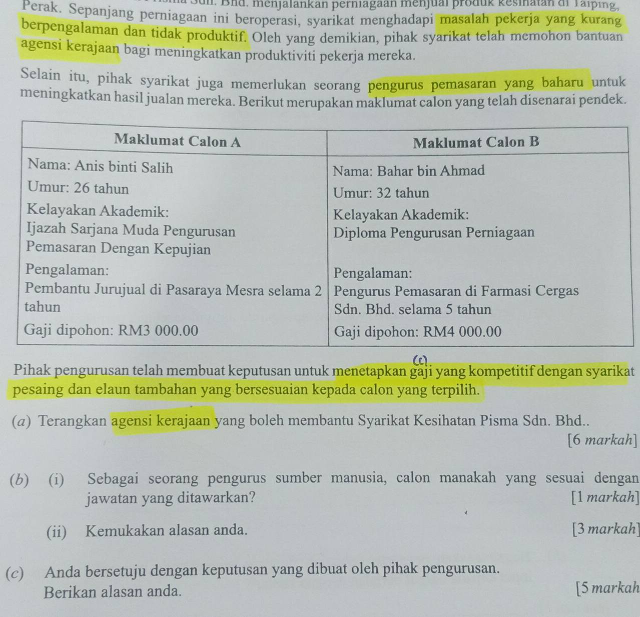 Bui. Bnd. menjalankan perniagaan menjual produk kesinatan di Taiping, 
Perak. Sepanjang perniagaan ini beroperasi, syarikat menghadapi masalah pekerja yang kurang 
berpengalaman dan tidak produktif. Oleh yang demikian, pihak syarikat telah memohon bantuan 
agensi kerajaan bagi meningkatkan produktiviti pekerja mereka. 
Selain itu, pihak syarikat juga memerlukan seorang pengurus pemasaran yang baharu untuk 
meningkatkan hasil jualan mereka. Berikut merupakan maklumat calon yang telah disenarai pendek. 
(c). 
Pihak pengurusan telah membuat keputusan untuk menetapkan gaji yang kompetitif dengan syarikat 
pesaing dan elaun tambahan yang bersesuaian kepada calon yang terpilih. 
(α) Terangkan agensi kerajaan yang boleh membantu Syarikat Kesihatan Pisma Sdn. Bhd.. 
[6 markah] 
(b) (i) Sebagai seorang pengurus sumber manusia, calon manakah yang sesuai dengan 
jawatan yang ditawarkan? [1 markah] 
(ii) Kemukakan alasan anda. [3 markah] 
(c) Anda bersetuju dengan keputusan yang dibuat oleh pihak pengurusan. 
Berikan alasan anda. [5 markah