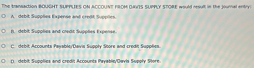 The transaction BOUGHT SUPPLIES ON ACCOUNT FROM DAVIS SUPPLY STORE would result in the journal entry:
A. debit Supplies Expense and credit Supplies.
B. debit Supplies and credit Supplies Expense.
C. debit Accounts Payable/Davis Supply Store and credit Supplies.
D. debit Supplies and credit Accounts Payable/Davis Supply Store.