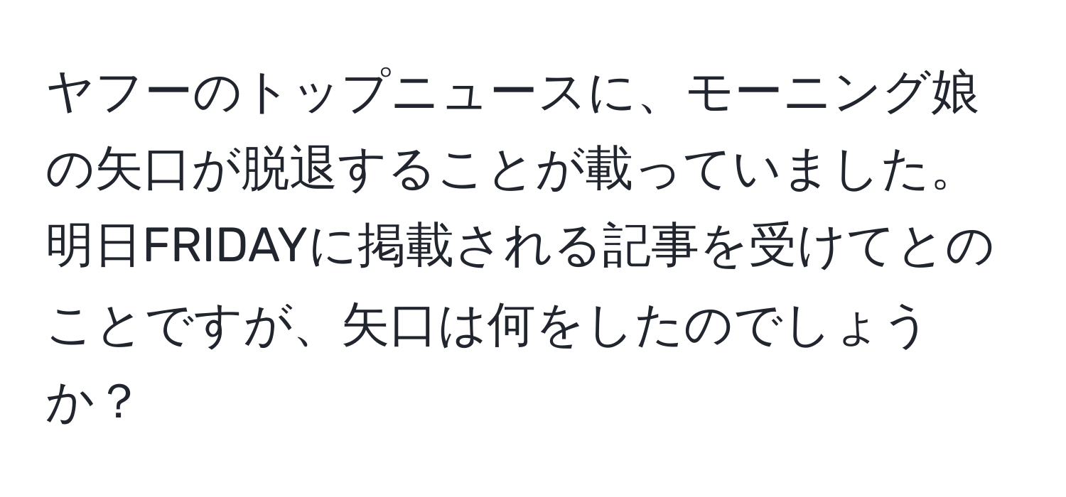 ヤフーのトップニュースに、モーニング娘の矢口が脱退することが載っていました。明日FRIDAYに掲載される記事を受けてとのことですが、矢口は何をしたのでしょうか？