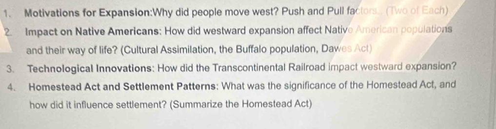 Motivations for Expansion:Why did people move west? Push and Pull factors.. (Two of Each) 
2. Impact on Native Americans: How did westward expansion affect Native American populations 
and their way of life? (Cultural Assimilation, the Buffalo population, Dawes Act) 
3. Technological Innovations: How did the Transcontinental Railroad impact westward expansion? 
4. Homestead Act and Settlement Patterns: What was the significance of the Homestead Act, and 
how did it influence settlement? (Summarize the Homestead Act)