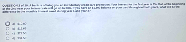 of 10: A bank is offering you an introductory credit card promotion. Your interest for the first year is 8%. But, at the beginning
of the 2nd year your interest rate will go up to 23%. If you have an $1,800 balance on your card throughout both years, what will be the
difference in the monthly interest owed during year 1 and year 2?
a) $10.80
b) $15.66
c) $22.50
d) $34.50