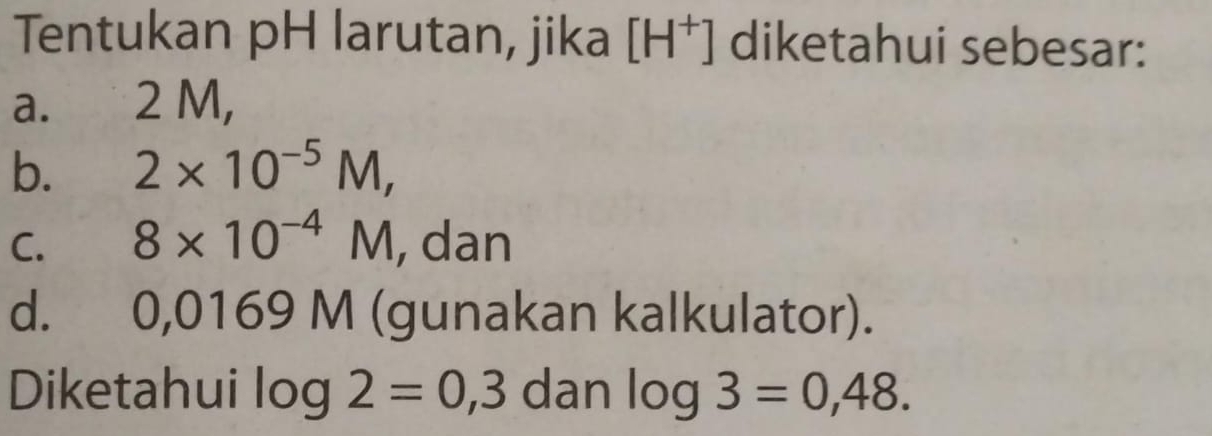 Tentukan pH larutan, jika [H^+] diketahui sebesar: 
a. 2 M, 
b. 2* 10^(-5)M, 
C. 8* 10^(-4)M , dan 
d. 0,016 g V 1 (gunakan kalkulator). 
Diketahui log 2=0,3 dan log 3=0,48.