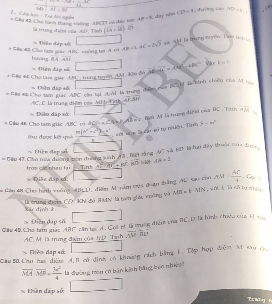 ^circ 
(d) AI⊥ BI
L. Câu hội - Trà lời ngắn
# Cầu 42. Cho hình thang vuông ABCD có đây lớn AB=8;  đây nhỏ CD=4 đường cao AD=6:
là trung điểm của AD. Tĩnh (vector LA+vector IB)· vector ID.
Diền đáp số:
* Cầu 43. Cho tam giác ABC vuờng tại A có AB=1,AC=2sqrt(3) và AM là trang tuyên. Tính tích vô
hướng vector BA· overline AM
Diền đáp số:
* Câu 44 Cho tam giác ABC, trung tuyền AM . Khi đó vector AB||vector AC=vector AM|-kBC^2 Vậy k= ?
Diền đáp số:
# Câu 45.Cho tam giác ABC cân tại A;M là trung điểm của BC H là hình chiếu của M trên
AC; E là trung điểm của MH, Tính overline AE,overline BH
Điền đáp số:
# Câu 46. Cho tam giác ABC có BC=a,CA=b,AB=c Biết M là trung điểm của BC . Tính overline (AM)^2 ta
thu được kết quả m(b^2+c^2)-a^2 với mi là các số tự nhiên. Tính S=m^n
72
Điền đáp số:
# Câu 47. Cho nửa đường tròn đường kính AB. Biết rằng AC và BD là hai dây thuộc nửa đường
tròn cắt nhau tại E. Tính vector AE· vector AC+vector BE· vector BD biết AB=2.
Điền đạp số:
# Câu 48. Cho hình vuông ABCD, điểm M nằm trên đoạn thắng AC sao cho AM= AC/4 . Gọi N
là trung điểm CD. Khi đó BMN là tam giác vuông và MB=k· MN , với k là số tự nhiên
Xác định k .
Điễn đáp số:
Câu 49.Cho tam giác ABC cân tại A. Gọi H là trung điểm của BC,D là hình chiếu của H trên
AC, M là trung điểm của HD . Tính overline AM· overline BD
Điền đáp số:
Câu 50.Cho hai điểm A,B cố định có khoảng cách bằng 1. Tập hợp điểm M sao cho
vector MA· vector MB= 3a^2/4  là đường tròn có bán kính bằng bao nhiêu?
overline 
Điền đáp số: x_n+101°
Trang 6