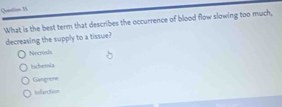 What is the best term that describes the occurrence of blood flow slowing too much,
decreasing the supply to a tissue?
Necrosis
tschemia
Gangrene
Infarction