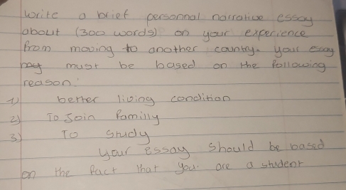 write a brief personnal norrarive esscy 
obout (300 words) on your experience 
from moving to another country. your esaay 
my must be based on the following 
reason' 
berter living condition 
2 To soin Pamilly 
3 To study 
your essay should be based 
on the fact that you are a studeor