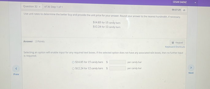 CESAR SAENZ
Question 32 of 36 Step 1 of 1 00:37:29
Use unit rates to determine the better buy and provide the unit price for your answer. Round your answer to the nearest hundredth, if necessary.
$14.85 for 15 candy bars
$12.24 for 12 candy bars
Answer 2 Points Keypad
Keyboard Shortcuts
Selecting an option will enable input for any required text boxes. If the selected option does not have any associated text boxes, then no further input
is required.
$14.85 for 15 candy bars $ per candy bar
$12.24 for 12 candy bars $ per candy bar
>
Prev Next