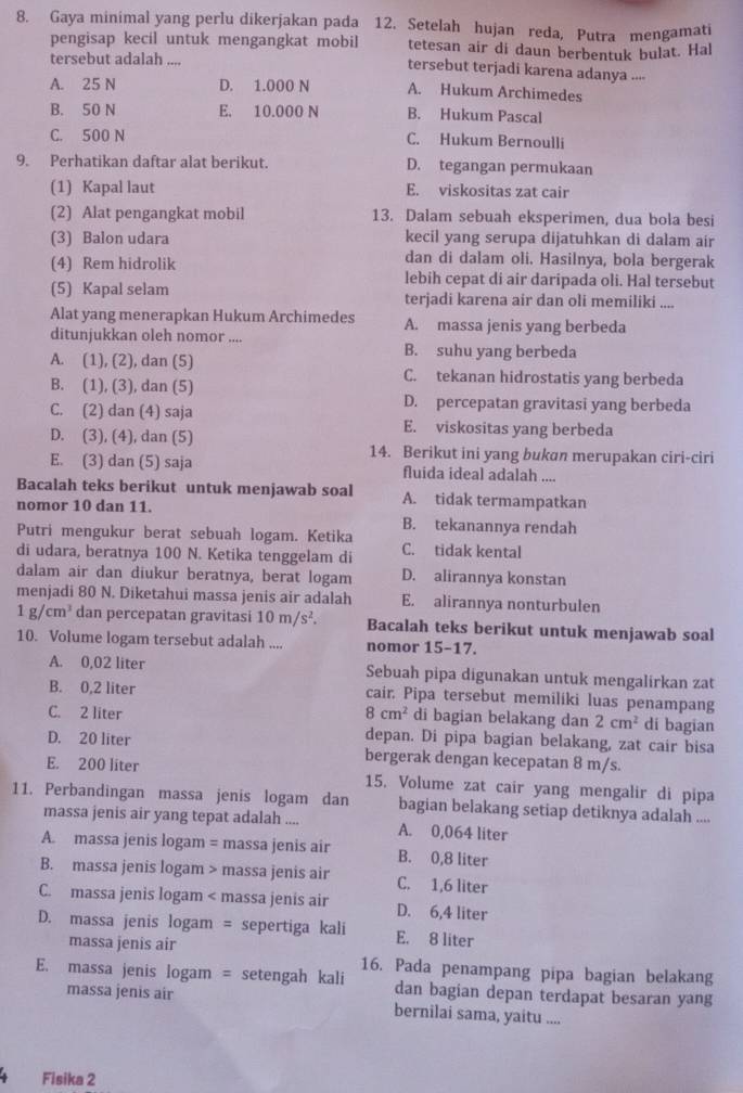 Gaya minimal yang perlu dikerjakan pada 12. Setelah hujan reda, Putra mengamati
pengisap kecil untuk mengangkat mobil tetesan air di daun berbentuk bulat. Hal
tersebut adalah ....
tersebut terjadi karena adanya ..--
A. 25 N D. 1.000 N A. Hukum Archimedes
B. 50 N E. 10.000 N B. Hukum Pascal
C. 500 N C. Hukum Bernoulli
9. Perhatikan daftar alat berikut. D. tegangan permukaan
(1) Kapal laut E. viskositas zat cair
(2) Alat pengangkat mobil 13. Dalam sebuah eksperimen, dua bola besi
(3) Balon udara kecil yang serupa dijatuhkan di dalam air
(4) Rem hidrolik
dan di dalam oli. Hasilnya, bola bergerak
lebih cepat di air daripada oli. Hal tersebut
(5) Kapal selam terjadi karena air dan oli memiliki ....
Alat yang menerapkan Hukum Archimedes A. massa jenis yang berbeda
ditunjukkan oleh nomor .... B. suhu yang berbeda
A. (1), (2), dan (5) C. tekanan hidrostatis yang berbeda
B. (1), (3), dan (5)
D. percepatan gravitasi yang berbeda
C. (2) dan (4) saja E. viskositas yang berbeda
D. (3), (4), dan (5) 14. Berikut ini yang bukan merupakan ciri-ciri
E. (3) dan (5) saja fluida ideal adalah ....
Bacalah teks berikut untuk menjawab soal A. tidak termampatkan
nomor 10 dan 11.
B. tekanannya rendah
Putri mengukur berat sebuah logam. Ketika
di udara, beratnya 100 N. Ketika tenggelam di C. tidak kental
dalam air dan diukur beratnya, berat logam D. alirannya konstan
menjadi 80 N. Diketahui massa jenis air adalah E. alirannya nonturbulen
1g/cm^3 dan percepatan gravitasi 10m/s^2. Bacalah teks berikut untuk menjawab soal
10. Volume logam tersebut adalah .... nomor 15-17.
A. 0,02 liter Sebuah pipa digunakan untuk mengalirkan zat
B. 0,2 liter cair. Pipa tersebut memiliki luas penampang
C. 2 liter 8cm^2 di bagian belakang dan 2cm^2 dí bagian
depan. Di pipa bagian belakang, zat cair bisa
D. 20 liter bergerak dengan kecepatan 8 m/s.
E. 200 liter 15. Volume zat cair yang mengalir di pipa
11. Perbandingan massa jenis logam dan bagian belakang setiap detiknya adalah ....
massa jenis air yang tepat adalah .... A. 0,064 liter
A. massa jenis logam = massa jenis air B. 0,8 liter
B. massa jenis logam > massa jenis air C. 1,6 liter
C. massa jenis logam < massa jenis air D. 6,4 liter
D. massa jenis logam = sepertiga kali E. 8 liter
massa jenis air
16. Pada penampang pipa bagian belakang
E. massa jenis logam = setengah kali dan bagian depan terdapat besaran yang
massa jenis air bernilai sama, yaitu ....
Fisika 2