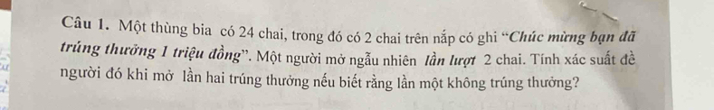 Một thùng bia có 24 chai, trong đó có 2 chai trên nắp có ghi “Chúc mừng bạn đã 
trúng thưởng 1 triệu đồng''. Một người mở ngẫu nhiên lần lượt 2 chai. Tính xác suất đề 
người đó khi mở lần hai trúng thưởng nếu biết rằng lần một không trúng thưởng?