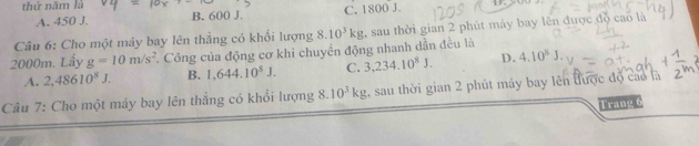 thứ năm là
A. 450 J. B. 600 J. C. 1800 J.
Câu 6: Cho một máy bay lên thẳng có khối lượng
2000m. Lẩy g=10m/s^2 Công của động cơ khi chuyển động nhanh dần đều là 8.10^3kg , sau thời gian 2 phút máy bay lên được đồ cao là
A. 2,48610^8J. B. 1,644.10^8J. C. 3,234.10^8J. D. 4.10^8J. 
Câu 7: Cho một máy bay lên thắng có khổi lượng 8.10^3kg sau thời gian 2 phút máy bay lên được độ cao là
Trang 6