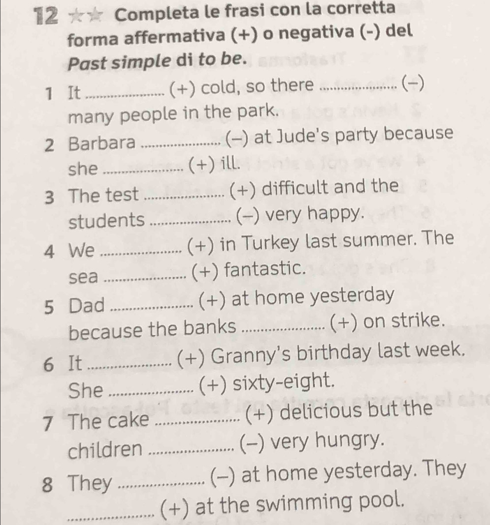 12 ★★ Completa le frasi con la corretta 
forma affermativa (+) o negativa (-) del 
Past simple di to be. 
1 It _(+) cold, so there _..................... (-) 
many people in the park. 
2 Barbara _(-) at Jude's party because 
she _(+) ill. 
3 The test _(+) difficult and the 
students _(--) very happy. 
4 We _(+) in Turkey last summer. The 
sea _(+) fantastic. 
5 Dad _(+) at home yesterday 
because the banks _(+) on strike. 
6 It _(+) Granny's birthday last week. 
She _(+) sixty-eight. 
7 The cake _(+) delicious but the 
children _(-) very hungry. 
8 They _(-) at home yesterday. They 
_(+) at the swimming pool.