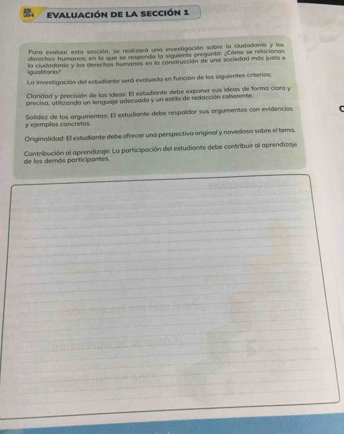 evaluación de la sección 1 
Para evaluar esta sección, se realizará una investigación sobre la ciudadanía y los 
derechos humanos, en la que se responda la siguiente pregunta: ¿Cómo se relacionan 
la ciudadanía y los derechos humanos en la construcción de una sociedad más justa e 
igualitaria? 
La investigación del estudiante será evaluada en función de los siguientes criterios: 
Claridad y precisión de las ideas: El estudiante debe exponer sus ideas de forma ciara y 
precisa, utilizando un lenguaje adecuado y un estilo de redacción coherente. 
Solidez de los argumentos: El estudiante debe respaldar sus argumentos con evidencias C 
y ejemplos concretos. 
Originalidad: El estudiante debe ofrecer una perspectiva original y novedosa sobre el tema. 
Contribución al aprendizaje: La participación del estudiante debe contribuir al aprendizaje 
de los demás participantes. 
_ 
_ 
_ 
_ 
_ 
_ 
_ 
_ 
_ 
_ 
_ 
_ 
_ 
_ 
_ 
_ 
_ 
_ 
_ 
_ 
_ 
_ 
_