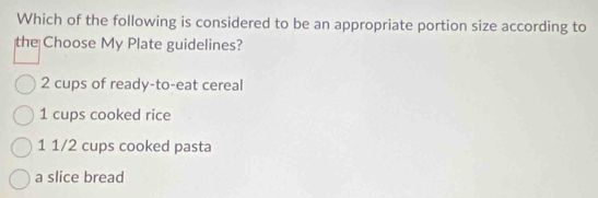 Which of the following is considered to be an appropriate portion size according to
the Choose My Plate guidelines?
2 cups of ready-to-eat cereal
1 cups cooked rice
1 1/2 cups cooked pasta
a slice bread