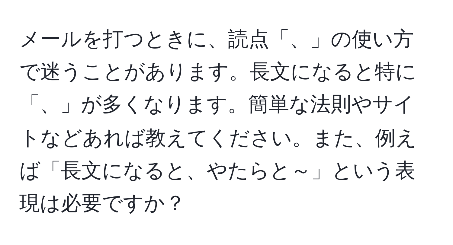 メールを打つときに、読点「、」の使い方で迷うことがあります。長文になると特に「、」が多くなります。簡単な法則やサイトなどあれば教えてください。また、例えば「長文になると、やたらと～」という表現は必要ですか？