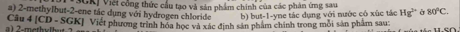 SGK| Viết công thức cấu tạo và sản phẩm chính của các phản ứng sau 
a) 2 -methylbut -2 -ene tác dụng với hydrogen chloride b) but -1 -yne tác dụng với nước có xúc tác Hg^(2+) Ở 80°C. 
Câu 4 [CD - SGK] Viết phương trình hóa học và xác định sản phẩm chính trong mỗi sản phẩm sau: 
a) 2 -methvlbut-?