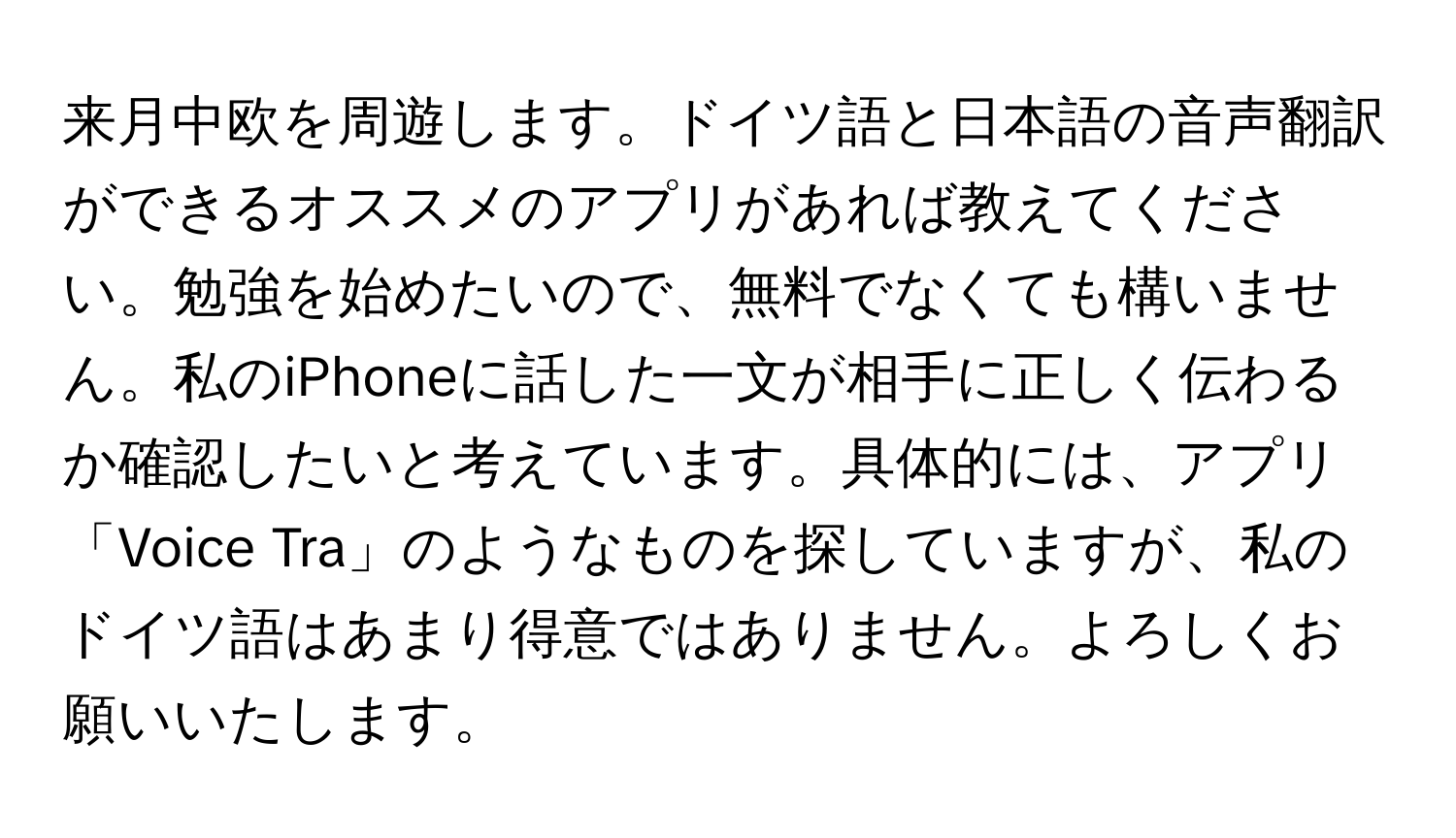 来月中欧を周遊します。ドイツ語と日本語の音声翻訳ができるオススメのアプリがあれば教えてください。勉強を始めたいので、無料でなくても構いません。私のiPhoneに話した一文が相手に正しく伝わるか確認したいと考えています。具体的には、アプリ「Voice Tra」のようなものを探していますが、私のドイツ語はあまり得意ではありません。よろしくお願いいたします。