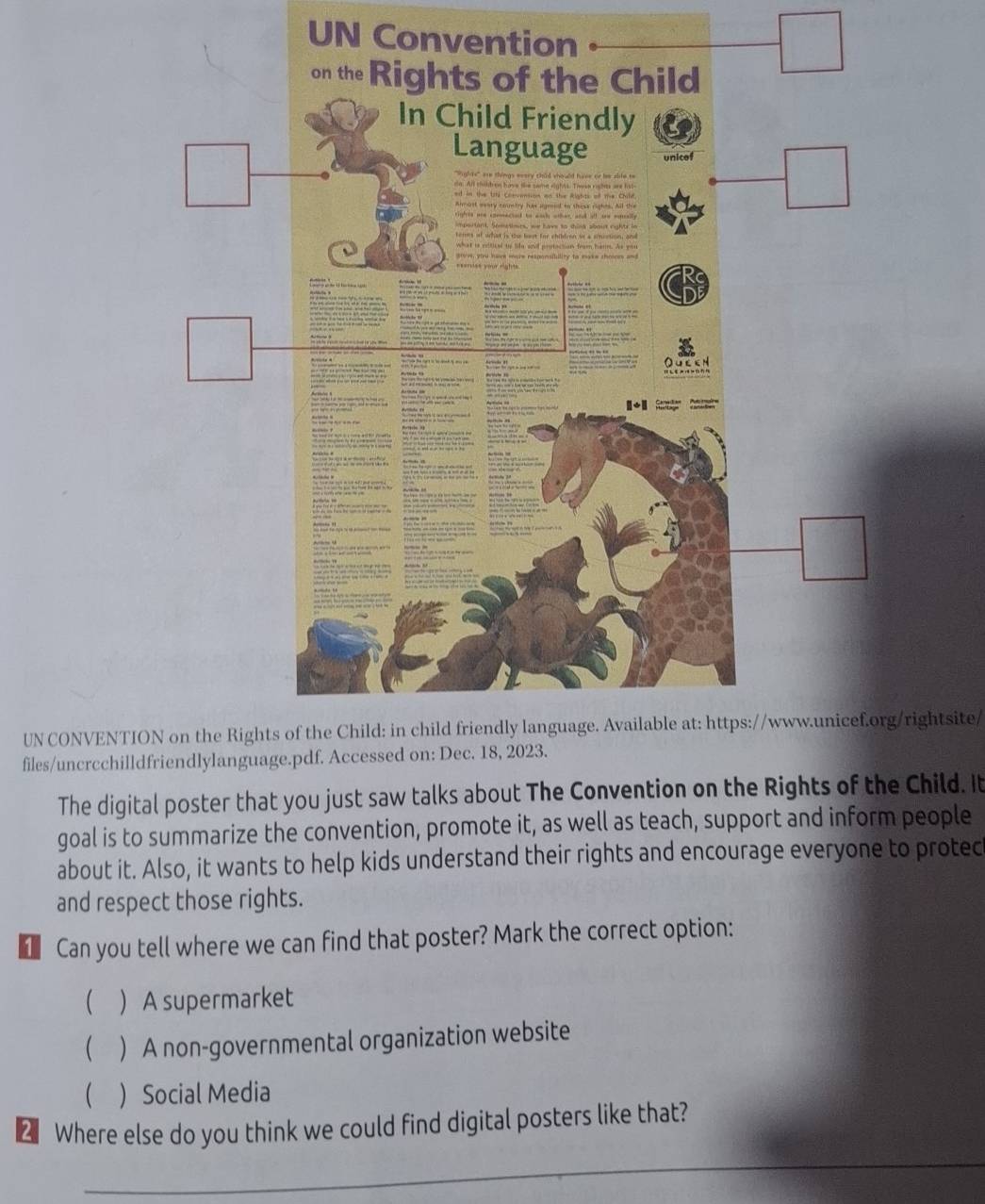 UN Conven
UN CONVENTIightsite/
files/uncrcchill
The digital poster that you just saw talks about The Convention on the Rights of the Child. It
goal is to summarize the convention, promote it, as well as teach, support and inform people
about it. Also, it wants to help kids understand their rights and encourage everyone to protec
and respect those rights.
1 Can you tell where we can find that poster? Mark the correct option:
 ) A supermarket
(  A non-governmental organization website
  Social Media
2 Where else do you think we could find digital posters like that?
_