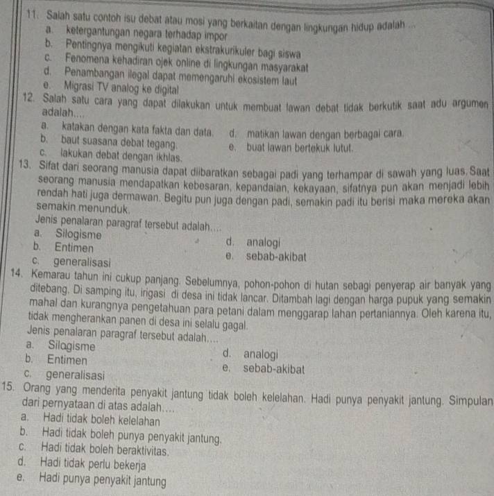 Saiah satu contoh isu debat atau mosi yang berkaitan dengan lingkungan hidup adalah ...
a. ketergantungan negara terhadap impor
b. Pentingnya mengikuti kegiatan ekstrakurikuler bagi siswa
c. Fenomena kehadiran ojek online di lingkungan masyarakat
d. Penambangan ilegal dapat memengaruhi ekosistem laut
e. Migrasi TV analog ke digital
12. Salah satu cara yang dapat dilakukan untuk membuat lawan debat tidak berkutik saat adu argumen
adalah....
a. katakan dengan kata fakta dan data. d. matikan lawan dengan berbagal cara.
b. baut suasana debat tegang. e. buat lawan bertekuk lutut.
c. lakukan debat dengan ikhlas.
13. Sifat dari seorang manusia dapat diibaratkan sebagai padi yang terhampar di sawah yang luas.Saat
seorang manusia mendapatkan kebesaran, kepandaian, kekayaan, sifatnya pun akan menjadi lebi
rendah hati juga dermawan. Begitu pun juga dengan padi, semakin padi itu berisi maka mereka akan
semakin menunduk.
Jenis penalaran paragraf tersebut adalah....
a. Silogisme d. analogi
b. Entimen e. sebab-akibat
c. generalisasi
14. Kemarau tahun ini cukup panjang. Sebelumnya, pohon-pohon di hutan sebagi penyerap air banyak yang
ditebang. Di samping itu, irigasi di desa ini tidak lancar. Ditambah lagi dengan harga pupuk yang semakin
mahal dan kurangnya pengetahuan para petani dalam menggarap lahan pertaniannya. Oleh karena itu,
tidak mengherankan panen di desa ini selalu gagal .
Jenis penalaran paragraf tersebut adalah....
a. Silogisme d. analogi
b. Entimen e. sebab-akibat
c. generalisasi
15. Orang yang menderita penyakit jantung tidak boleh kelelahan. Hadi punya penyakit jantung. Simpulan
dari pernyataan di atas adalah....
a. Hadi tidak boleh kelelahan
b. Hadi tidak boleh punya penyakit jantung.
c. Hadi tidak boleh beraktivitas.
d. Hadi tidak perlu bekerja
e. Hadi punya penyakit jantung