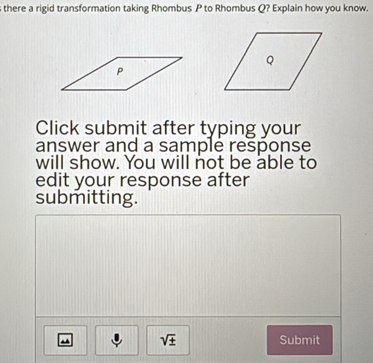 there a rigid transformation taking Rhombus P to Rhombus Q? Explain how you know. 
Click submit after typing your 
answer and a sample response 
will show. You will not be able to 
edit your response after 
submitting.
sqrt(± ) Submit